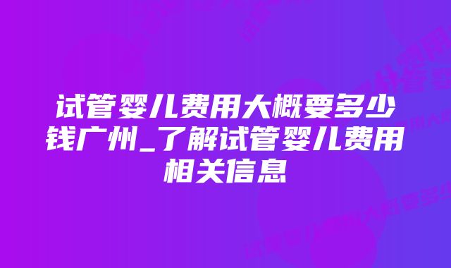 试管婴儿费用大概要多少钱广州_了解试管婴儿费用相关信息