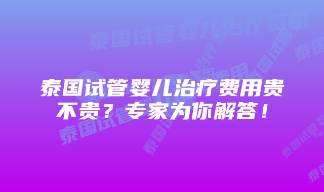 泰国试管婴儿治疗费用贵不贵？专家为你解答！