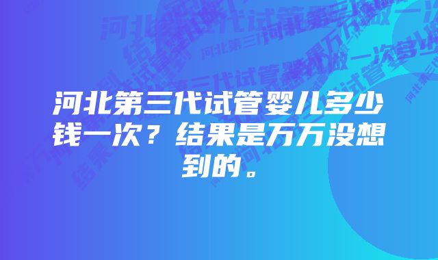 河北第三代试管婴儿多少钱一次？结果是万万没想到的。