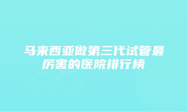 马来西亚做第三代试管最厉害的医院排行榜