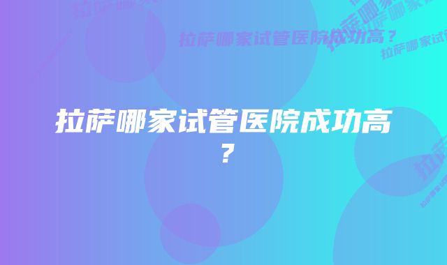 拉萨哪家试管医院成功高？