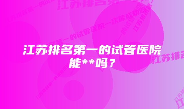 江苏排名第一的试管医院能**吗？