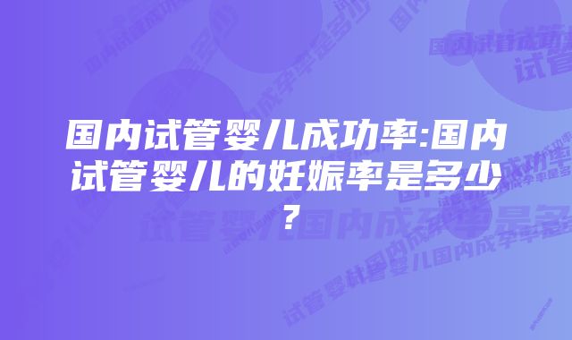 国内试管婴儿成功率:国内试管婴儿的妊娠率是多少？