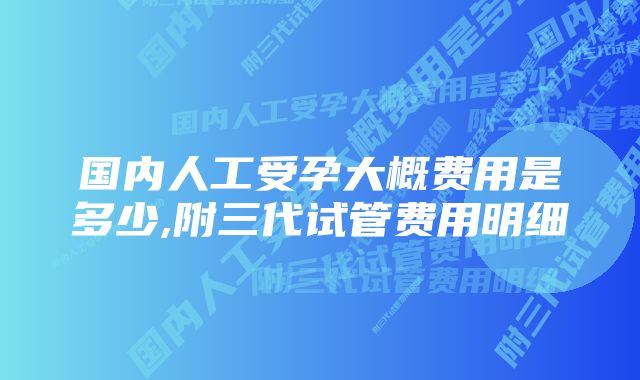 国内人工受孕大概费用是多少,附三代试管费用明细