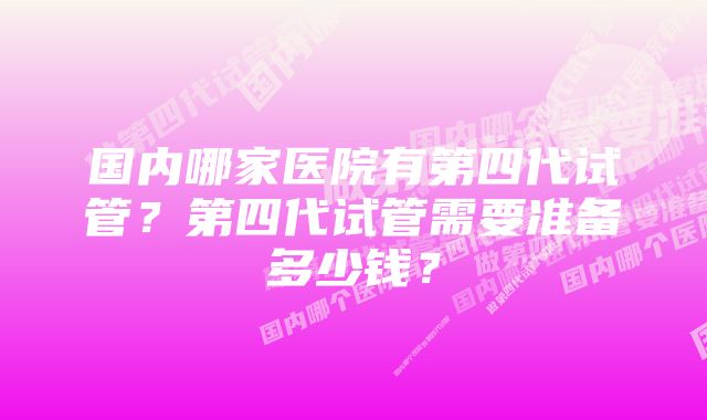 国内哪家医院有第四代试管？第四代试管需要准备多少钱？