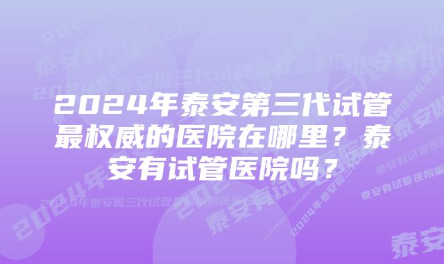 2024年泰安第三代试管最权威的医院在哪里？泰安有试管医院吗？