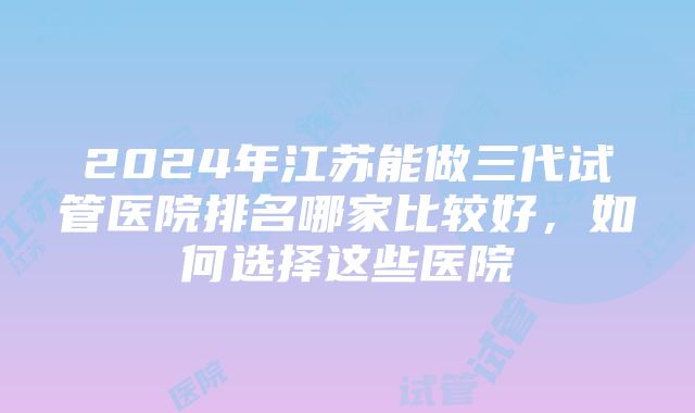 2024年江苏能做三代试管医院排名哪家比较好，如何选择这些医院