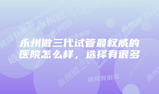 永州做三代试管最权威的医院怎么样，选择有很多