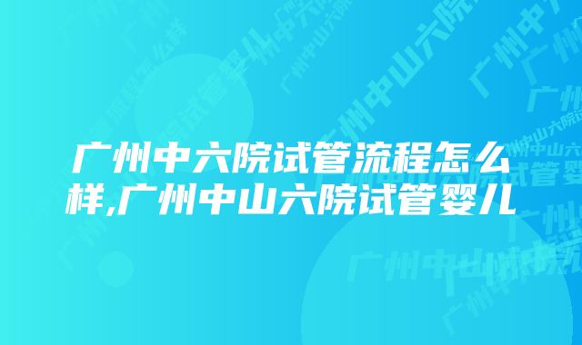 广州中六院试管流程怎么样,广州中山六院试管婴儿