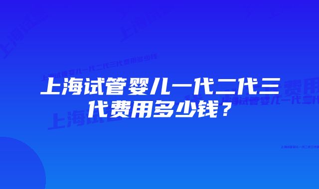 上海试管婴儿一代二代三代费用多少钱？