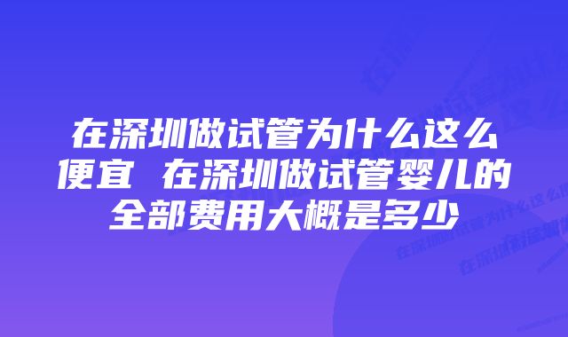 在深圳做试管为什么这么便宜 在深圳做试管婴儿的全部费用大概是多少