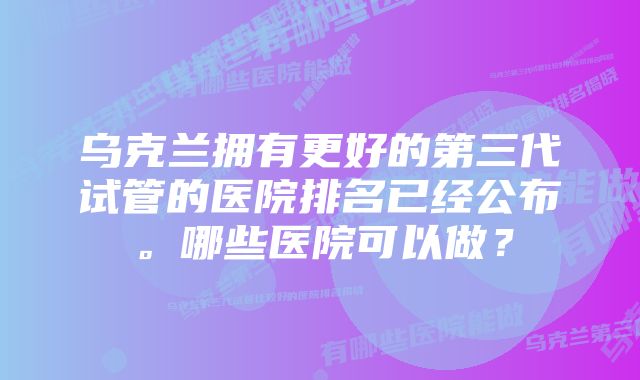 乌克兰拥有更好的第三代试管的医院排名已经公布。哪些医院可以做？