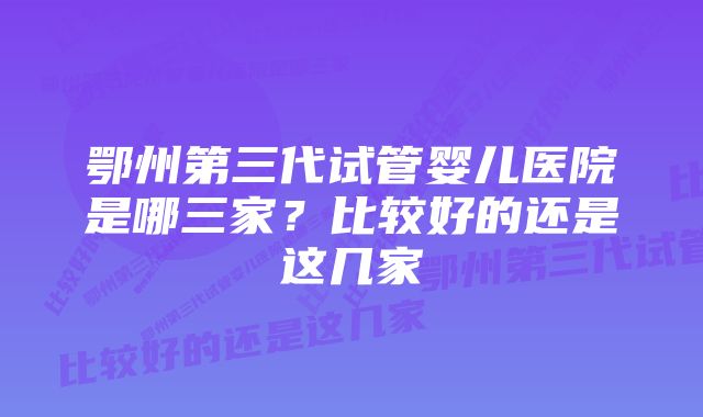 鄂州第三代试管婴儿医院是哪三家？比较好的还是这几家