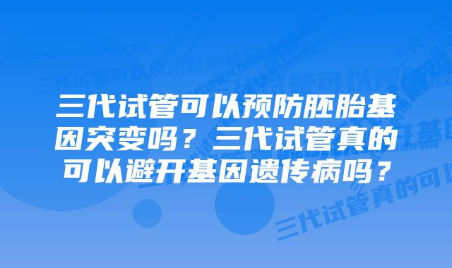 三代试管可以预防胚胎基因突变吗？三代试管真的可以避开基因遗传病吗？