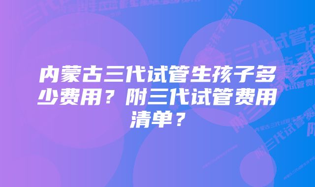 内蒙古三代试管生孩子多少费用？附三代试管费用清单？