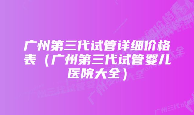 广州第三代试管详细价格表（广州第三代试管婴儿医院大全）