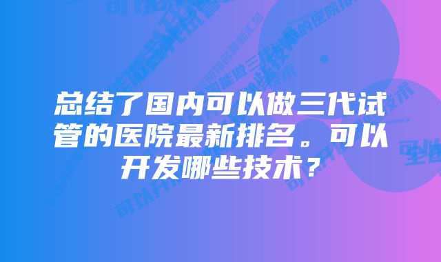 总结了国内可以做三代试管的医院最新排名。可以开发哪些技术？