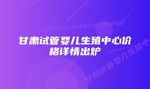 甘肃试管婴儿生殖中心价格详情出炉