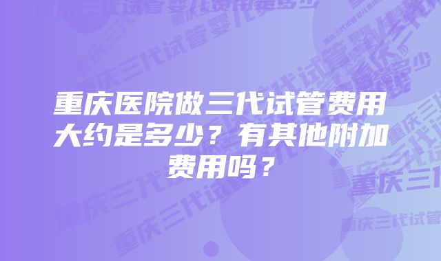 重庆医院做三代试管费用大约是多少？有其他附加费用吗？