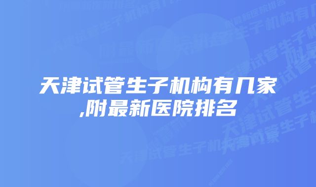 天津试管生子机构有几家,附最新医院排名