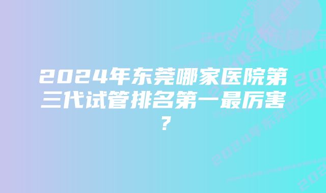 2024年东莞哪家医院第三代试管排名第一最厉害？