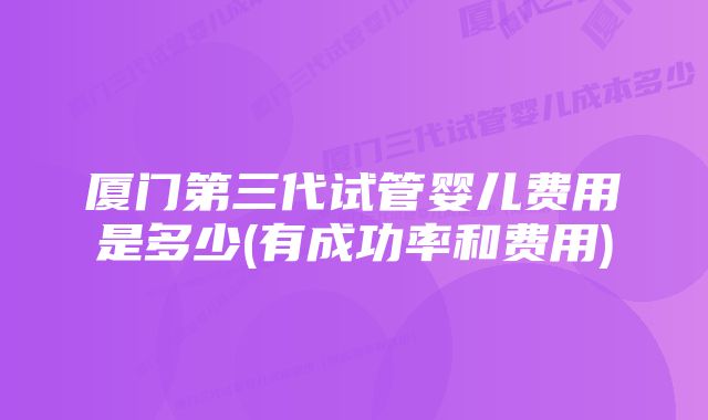 厦门第三代试管婴儿费用是多少(有成功率和费用)