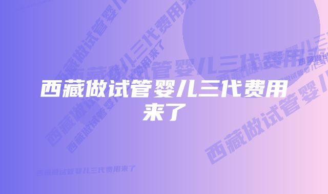 西藏做试管婴儿三代费用来了