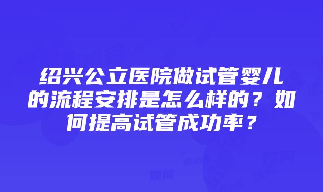 绍兴公立医院做试管婴儿的流程安排是怎么样的？如何提高试管成功率？