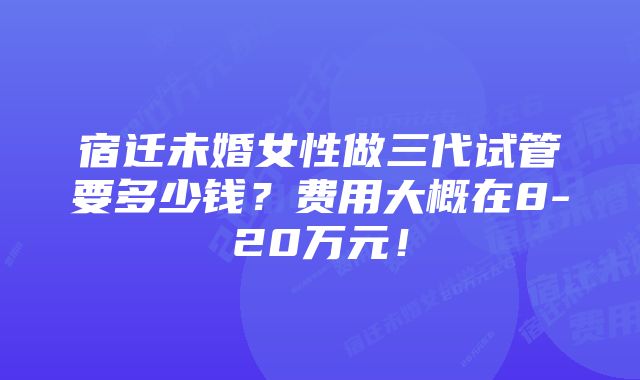 宿迁未婚女性做三代试管要多少钱？费用大概在8-20万元！