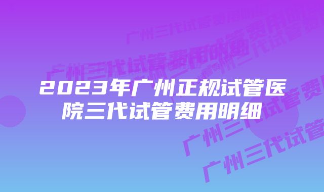 2023年广州正规试管医院三代试管费用明细