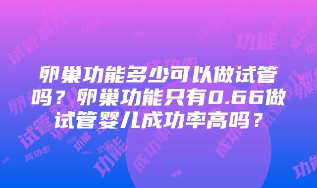 卵巢功能多少可以做试管吗？卵巢功能只有0.66做试管婴儿成功率高吗？