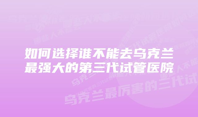 如何选择谁不能去乌克兰最强大的第三代试管医院