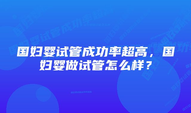 国妇婴试管成功率超高，国妇婴做试管怎么样？