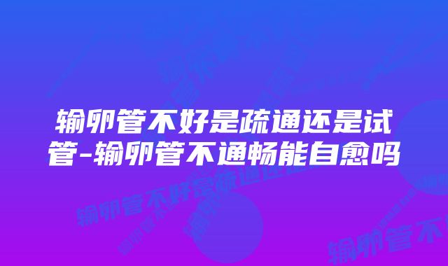 输卵管不好是疏通还是试管-输卵管不通畅能自愈吗