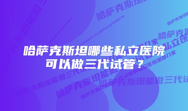 哈萨克斯坦哪些私立医院可以做三代试管？