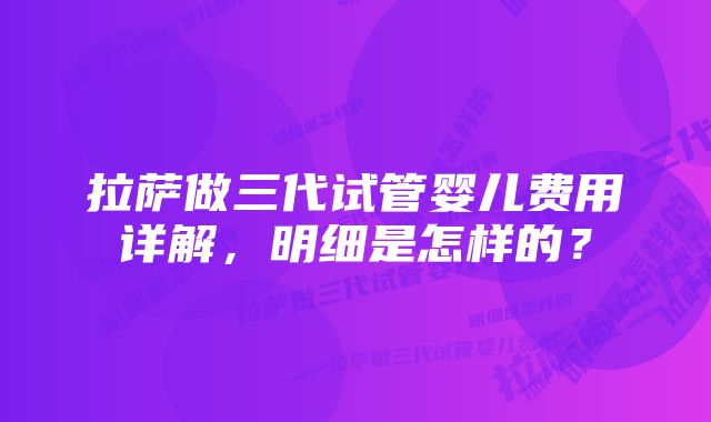 拉萨做三代试管婴儿费用详解，明细是怎样的？