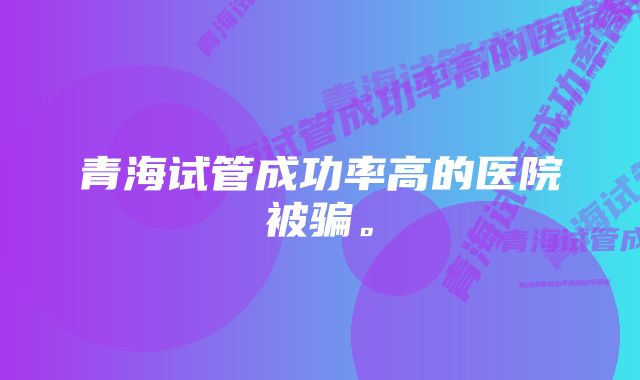 青海试管成功率高的医院被骗。