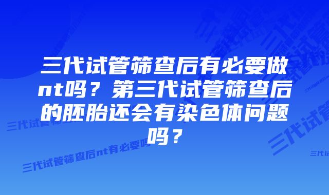 三代试管筛查后有必要做nt吗？第三代试管筛查后的胚胎还会有染色体问题吗？