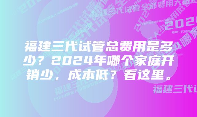 福建三代试管总费用是多少？2024年哪个家庭开销少，成本低？看这里。