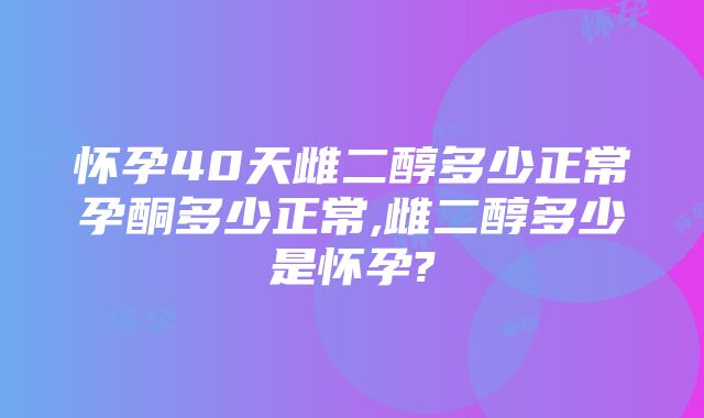 怀孕40天雌二醇多少正常孕酮多少正常,雌二醇多少是怀孕?