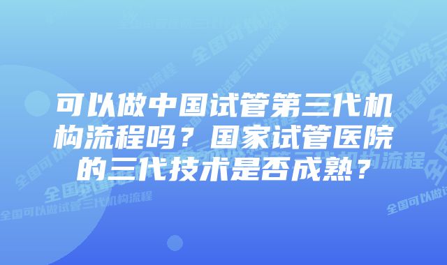 可以做中国试管第三代机构流程吗？国家试管医院的三代技术是否成熟？