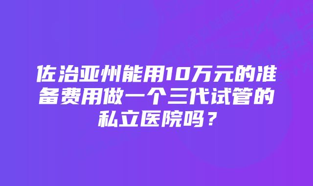 佐治亚州能用10万元的准备费用做一个三代试管的私立医院吗？