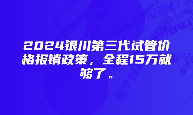 2024银川第三代试管价格报销政策，全程15万就够了。