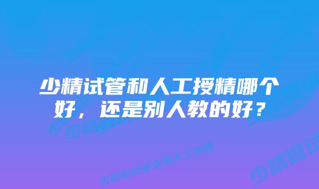 少精试管和人工授精哪个好，还是别人教的好？