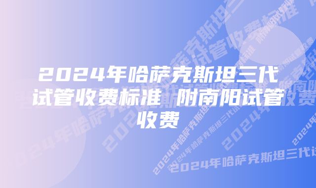 2024年哈萨克斯坦三代试管收费标准 附南阳试管收费