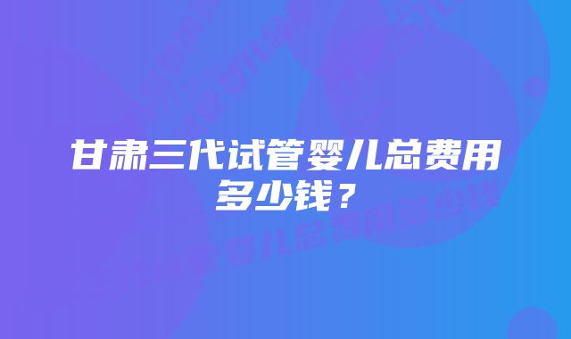 甘肃三代试管婴儿总费用多少钱？