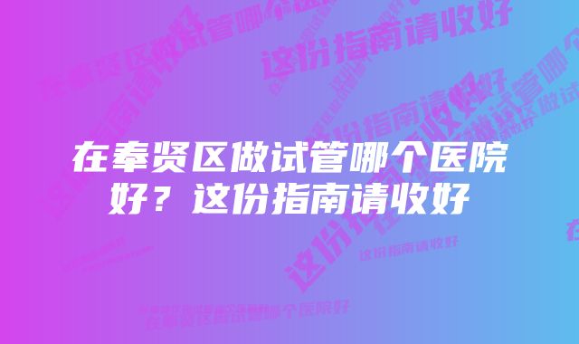 在奉贤区做试管哪个医院好？这份指南请收好