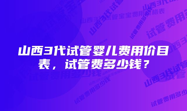 山西3代试管婴儿费用价目表，试管费多少钱？