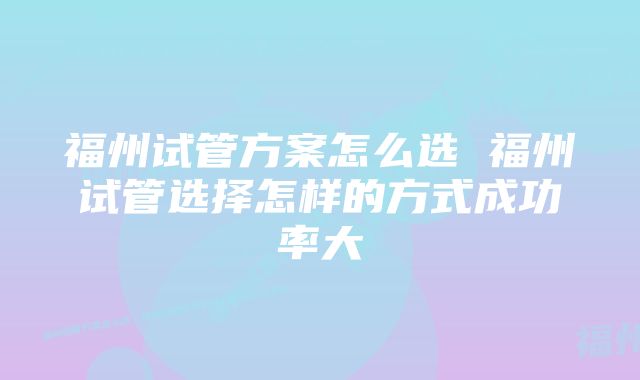 福州试管方案怎么选 福州试管选择怎样的方式成功率大