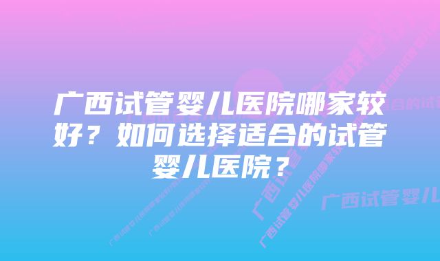 广西试管婴儿医院哪家较好？如何选择适合的试管婴儿医院？